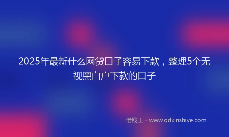 2025年最新什么网贷口子容易下款，整理5个无视黑白户下款的口子