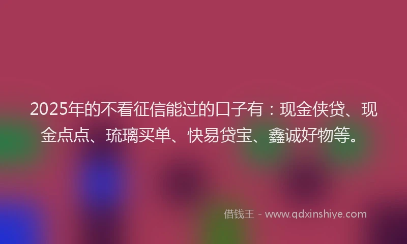 2025年的不看征信能过的口子有：现金侠贷、现金点点、琉璃买单、快易贷宝、鑫诚好物等。