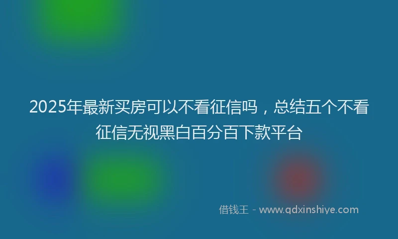 2025年最新买房可以不看征信吗，总结五个不看征信无视黑白百分百下款平台