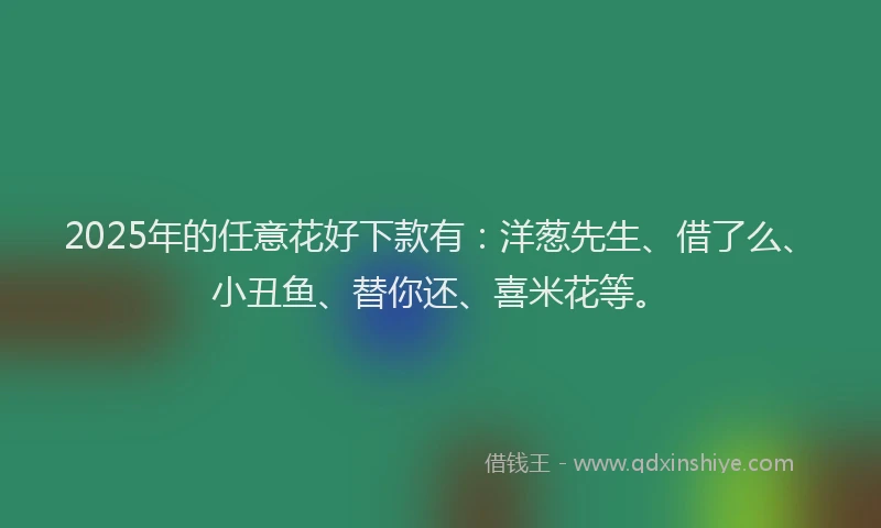 2025年的任意花好下款有：洋葱先生、借了么、小丑鱼、替你还、喜米花等。