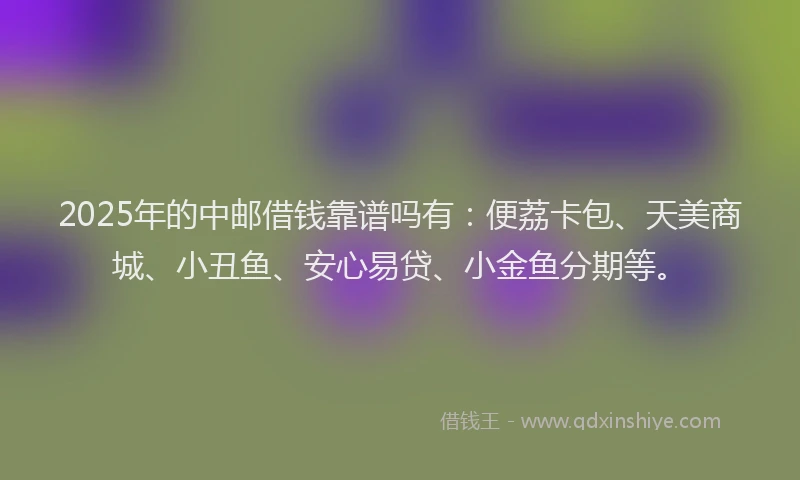 2025年的中邮借钱靠谱吗有：便荔卡包、天美商城、小丑鱼、安心易贷、小金鱼分期等。
