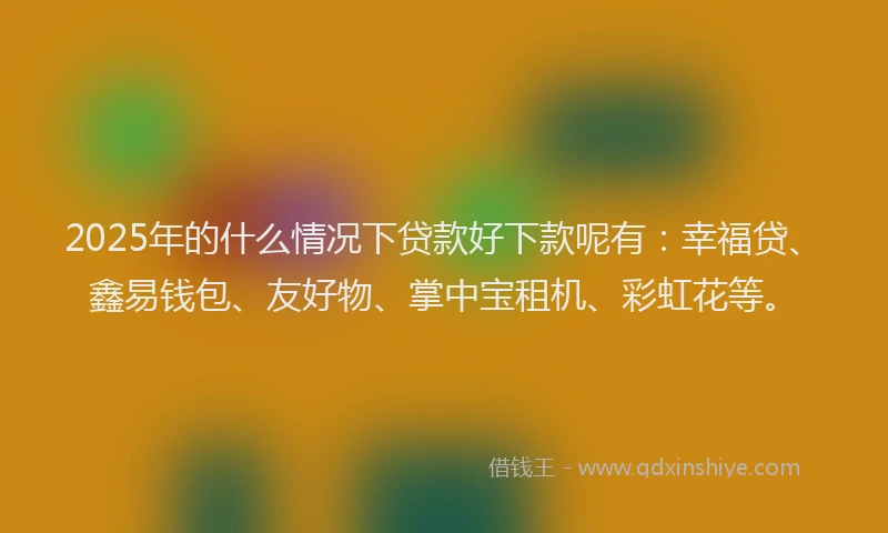 2025年的什么情况下贷款好下款呢有：幸福贷、鑫易钱包、友好物、掌中宝租机、彩虹花等。
