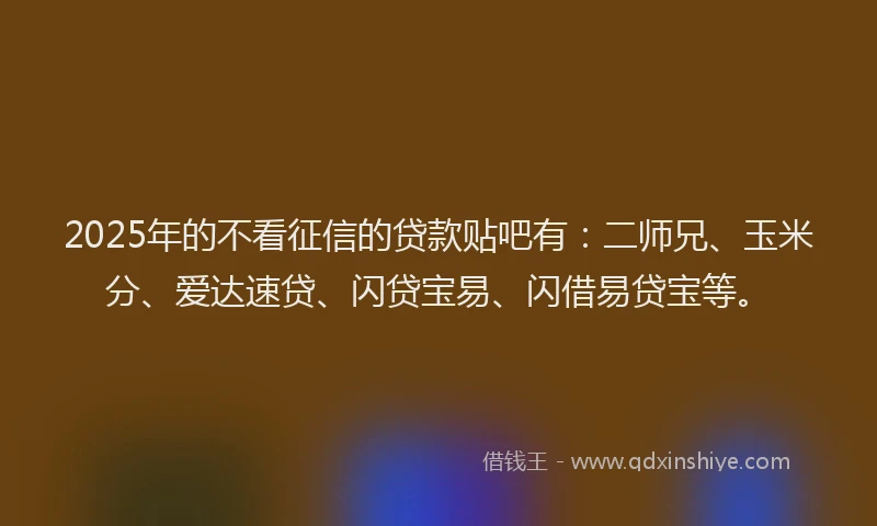 2025年的不看征信的贷款贴吧有：二师兄、玉米分、爱达速贷、闪贷宝易、闪借易贷宝等。