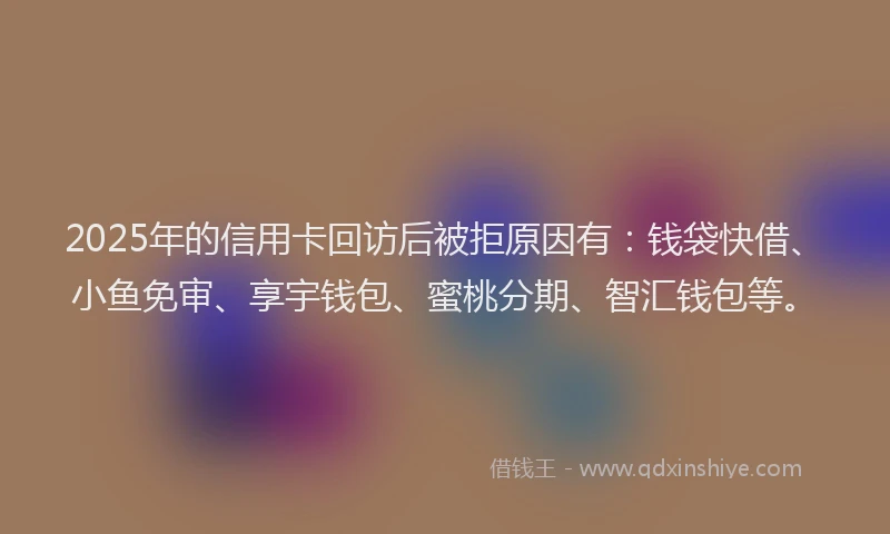 2025年的信用卡回访后被拒原因有：钱袋快借、小鱼免审、享宇钱包、蜜桃分期、智汇钱包等。