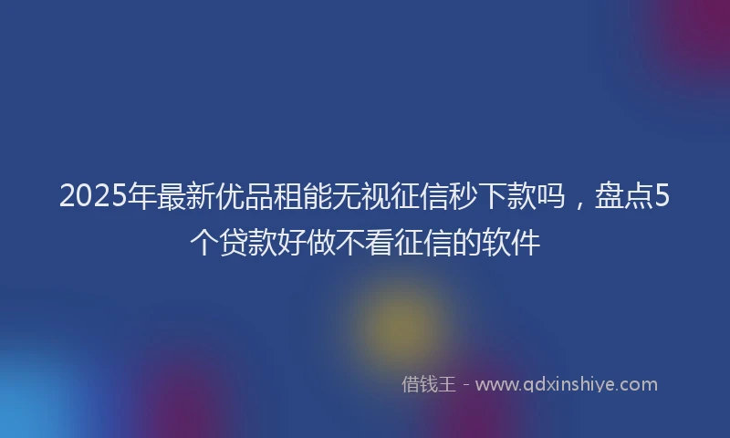 2025年最新优品租能无视征信秒下款吗，盘点5个贷款好做不看征信的软件