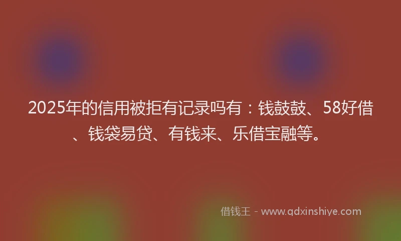 2025年的信用被拒有记录吗有：钱鼓鼓、58好借、钱袋易贷、有钱来、乐借宝融等。
