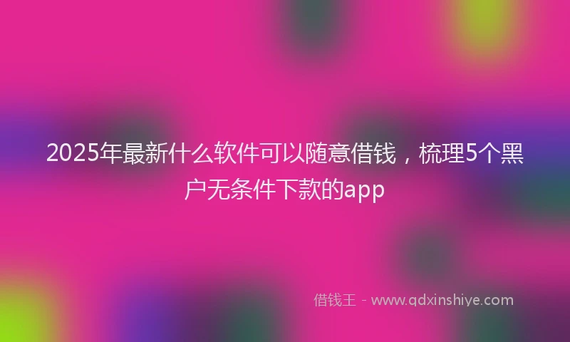 2025年最新什么软件可以随意借钱，梳理5个黑户无条件下款的app