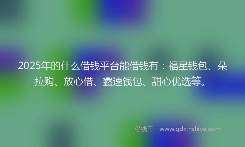 2025年的什么借钱平台能借钱有：福星钱包、朵拉购、放心借、鑫速钱包、甜心优选等。