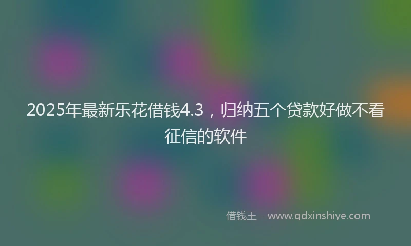 2025年最新乐花借钱4.3，归纳五个贷款好做不看征信的软件