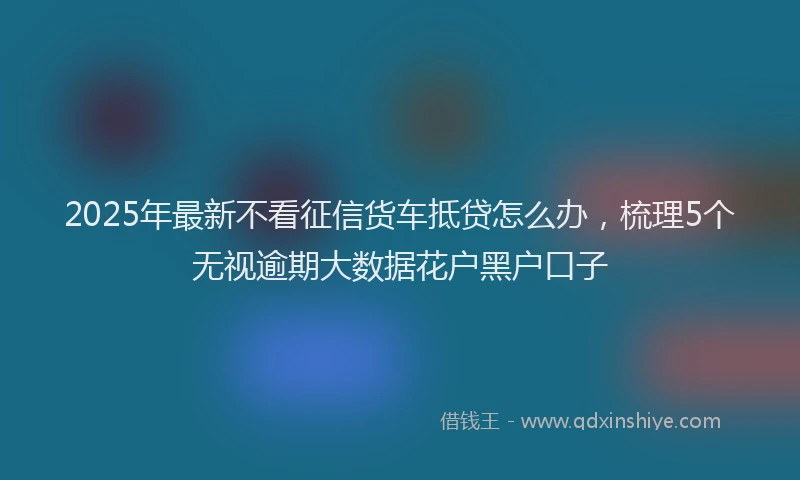 2025年最新不看征信货车抵贷怎么办，梳理5个无视逾期大数据花户黑户口子