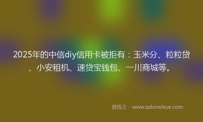 2025年的中信diy信用卡被拒有：玉米分、粒粒贷、小安租机、速贷宝钱包、一川商城等。