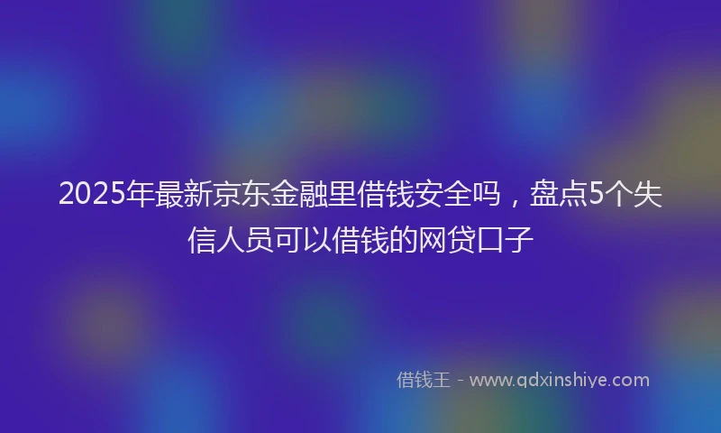 2025年最新京东金融里借钱安全吗，盘点5个失信人员可以借钱的网贷口子