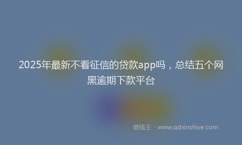 2025年最新不看征信的贷款app吗，总结五个网黑逾期下款平台