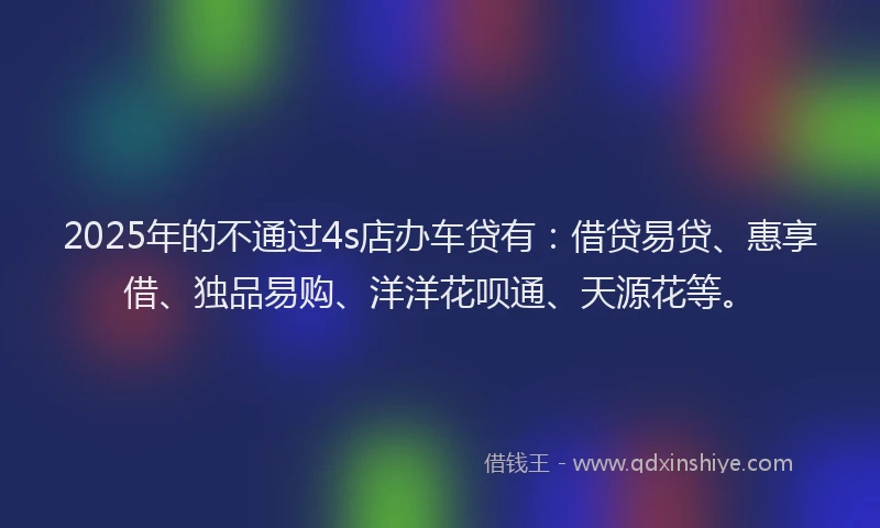 2025年的不通过4s店办车贷有：借贷易贷、惠享借、独品易购、洋洋花呗通、天源花等。