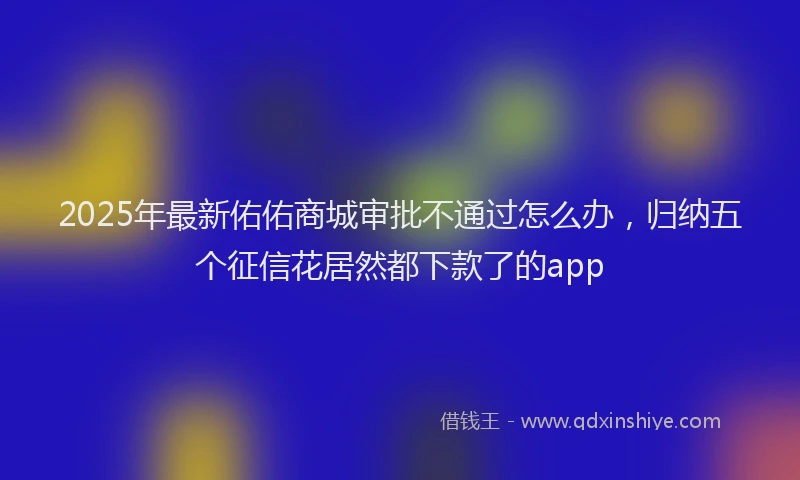 2025年最新佑佑商城审批不通过怎么办，归纳五个征信花居然都下款了的app