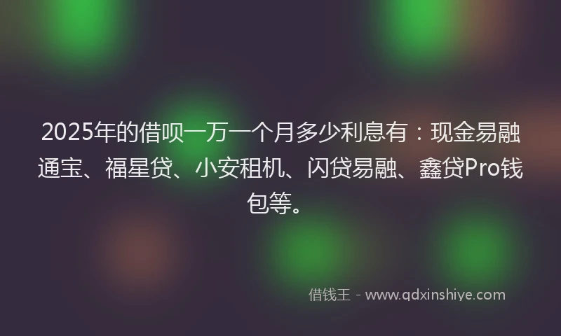 2025年的借呗一万一个月多少利息有：现金易融通宝、福星贷、小安租机、闪贷易融、鑫贷Pro钱包等。