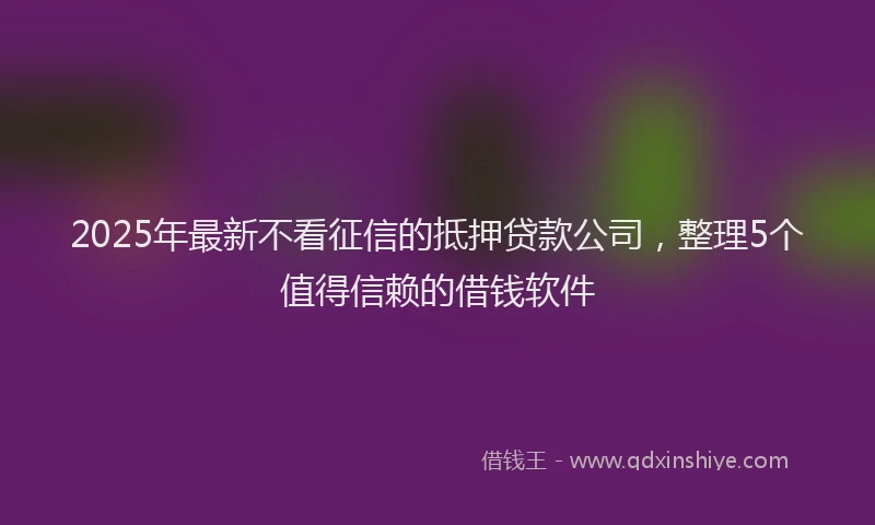 2025年最新不看征信的抵押贷款公司，整理5个值得信赖的借钱软件