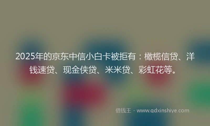 2025年的京东中信小白卡被拒有：橄榄信贷、洋钱速贷、现金侠贷、米米贷、彩虹花等。