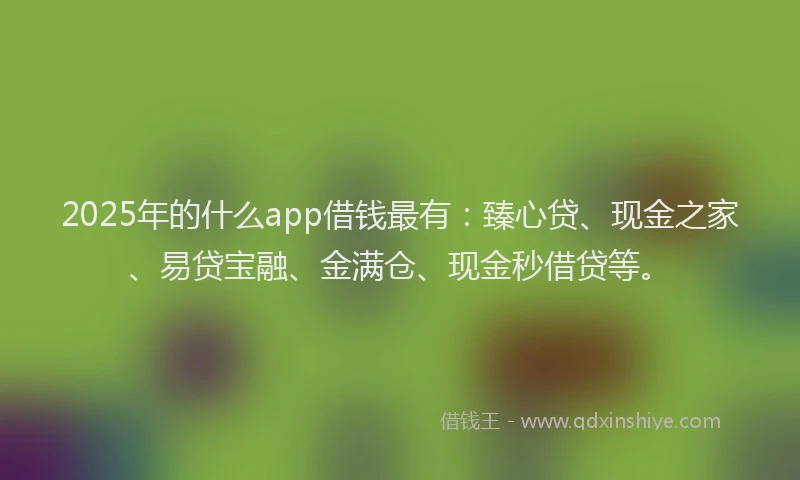 2025年的什么app借钱最有：臻心贷、现金之家、易贷宝融、金满仓、现金秒借贷等。