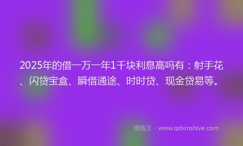 2025年的借一万一年1千块利息高吗有：射手花、闪贷宝盒、瞬借通途、时时贷、现金贷易等。