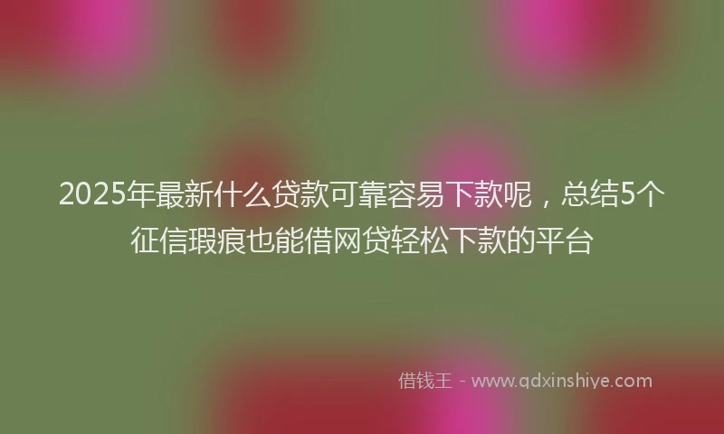 2025年最新什么贷款可靠容易下款呢，总结5个征信瑕疵也能借网贷轻松下款的平台