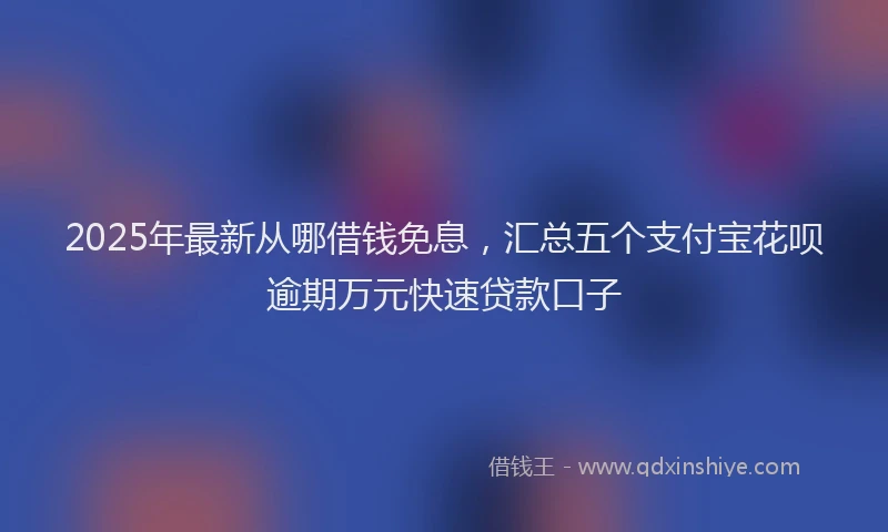 2025年最新从哪借钱免息，汇总五个支付宝花呗逾期万元快速贷款口子