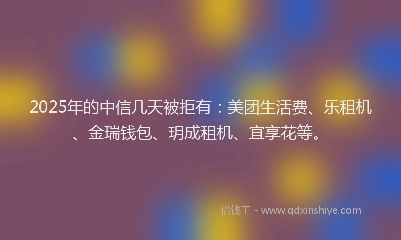 2025年的中信几天被拒有：美团生活费、乐租机、金瑞钱包、玥成租机、宜享花等。