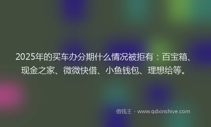 2025年的买车办分期什么情况被拒有：百宝箱、现金之家、微微快借、小鱼钱包、理想给等。