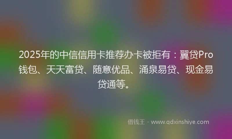 2025年的中信信用卡推荐办卡被拒有：翼贷Pro钱包、天天富贷、随意优品、涌泉易贷、现金易贷通等。