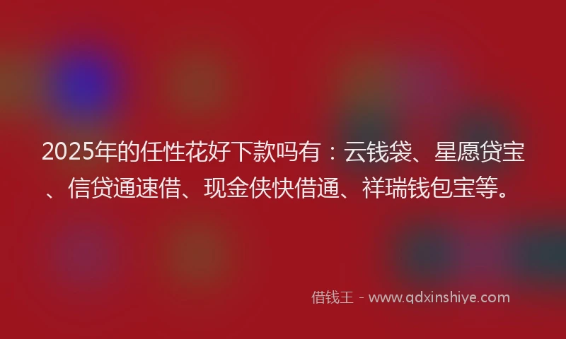 2025年的任性花好下款吗有：云钱袋、星愿贷宝、信贷通速借、现金侠快借通、祥瑞钱包宝等。
