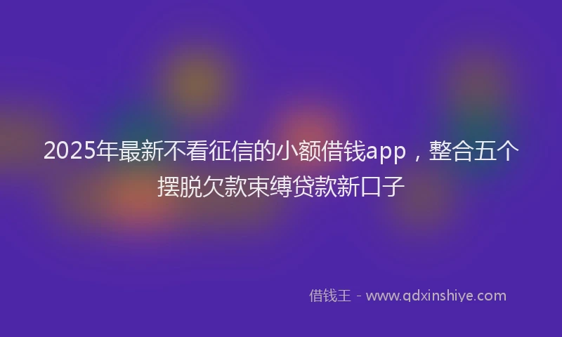 2025年最新不看征信的小额借钱app，整合五个摆脱欠款束缚贷款新口子