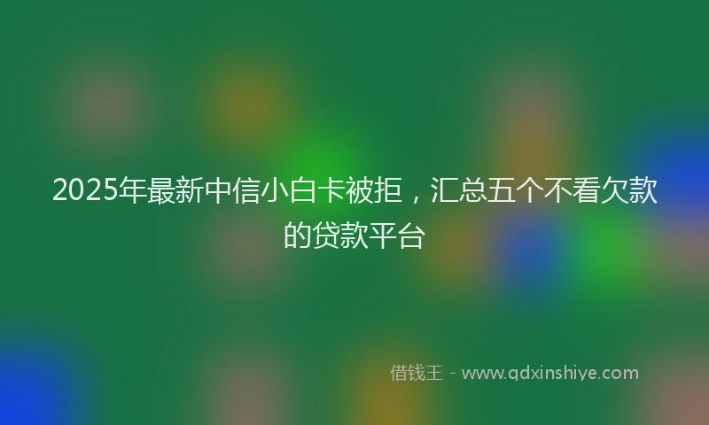 2025年最新中信小白卡被拒，汇总五个不看欠款的贷款平台