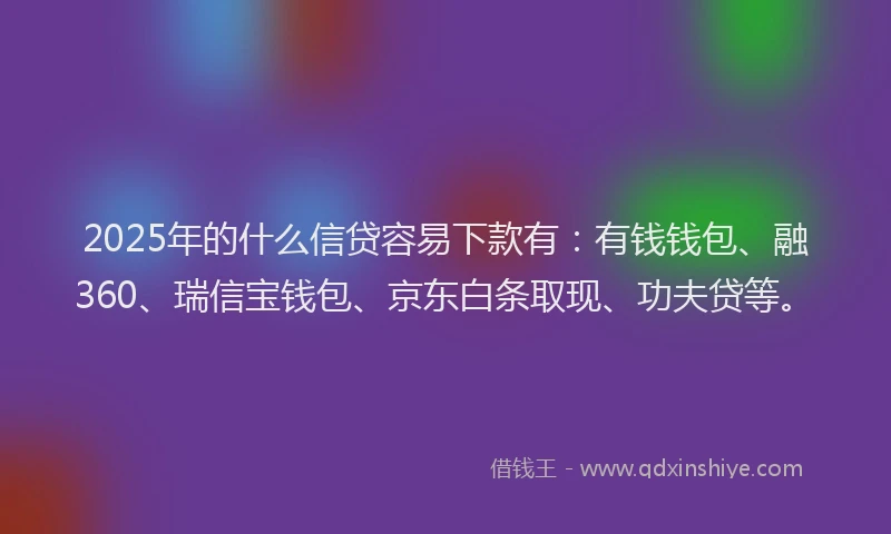 2025年的什么信贷容易下款有：有钱钱包、融360、瑞信宝钱包、京东白条取现、功夫贷等。