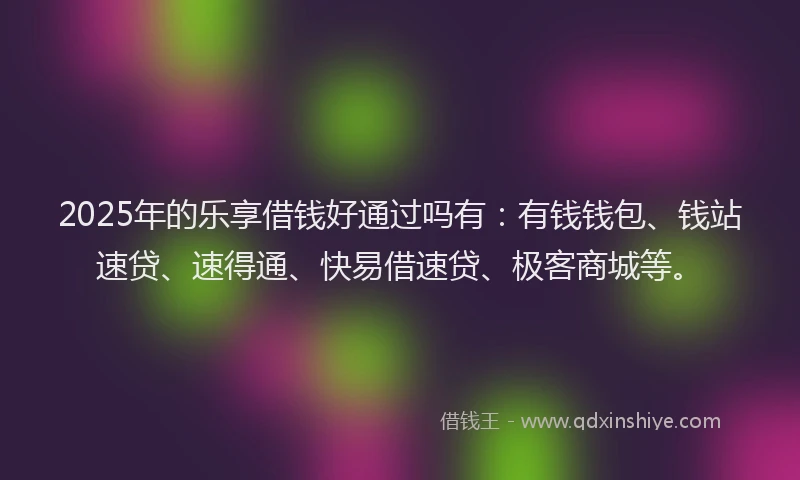 2025年的乐享借钱好通过吗有：有钱钱包、钱站速贷、速得通、快易借速贷、极客商城等。