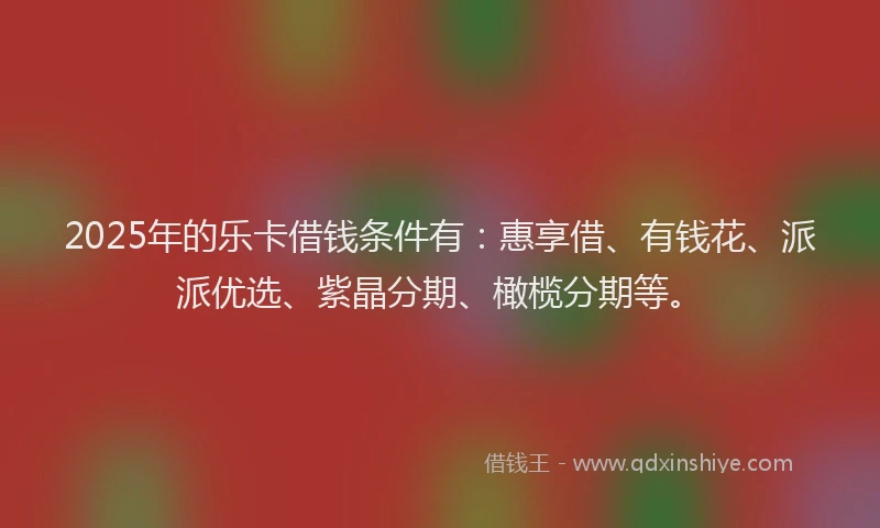 2025年的乐卡借钱条件有：惠享借、有钱花、派派优选、紫晶分期、橄榄分期等。