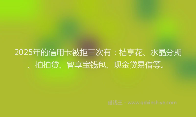 2025年的信用卡被拒三次有：桔享花、水晶分期、拍拍贷、智享宝钱包、现金贷易借等。
