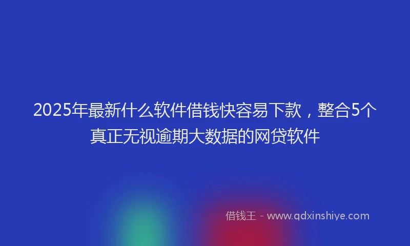 2025年最新什么软件借钱快容易下款，整合5个真正无视逾期大数据的网贷软件