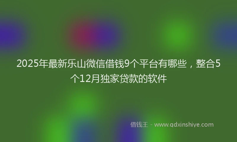 2025年最新乐山微信借钱9个平台有哪些，整合5个12月独家贷款的软件