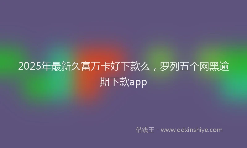 2025年最新久富万卡好下款么，罗列五个网黑逾期下款app
