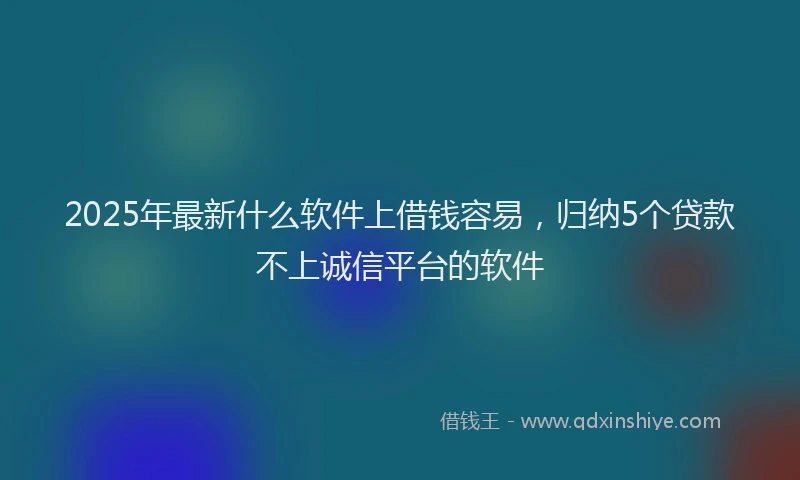 2025年最新什么软件上借钱容易，归纳5个贷款不上诚信平台的软件
