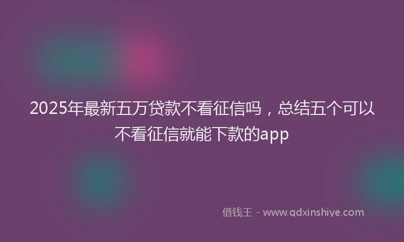 2025年最新五万贷款不看征信吗，总结五个可以不看征信就能下款的app
