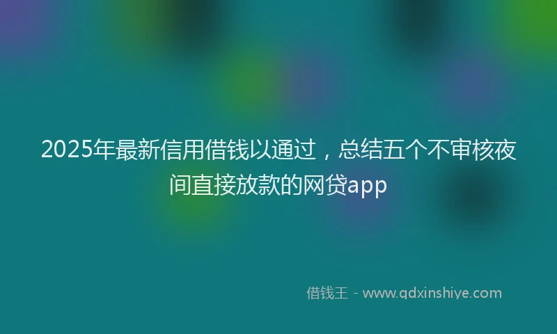 2025年最新信用借钱以通过，总结五个不审核夜间直接放款的网贷app