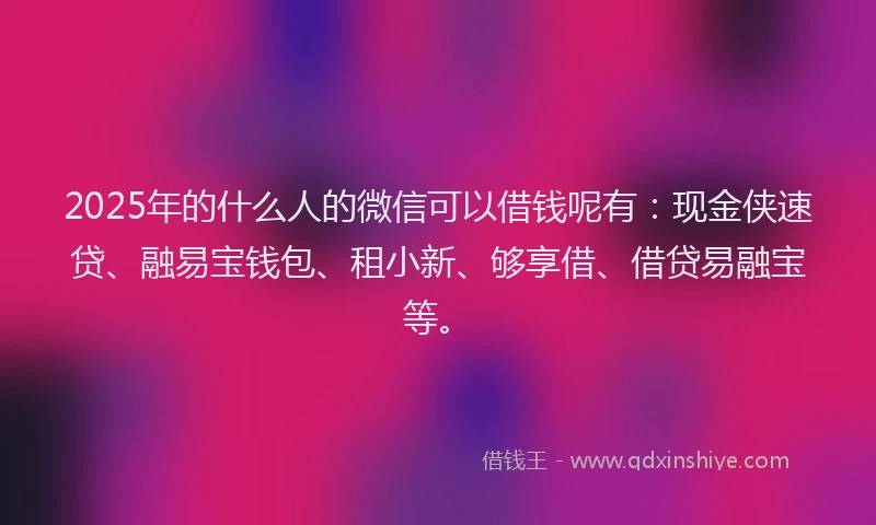 2025年的什么人的微信可以借钱呢有：现金侠速贷、融易宝钱包、租小新、够享借、借贷易融宝等。