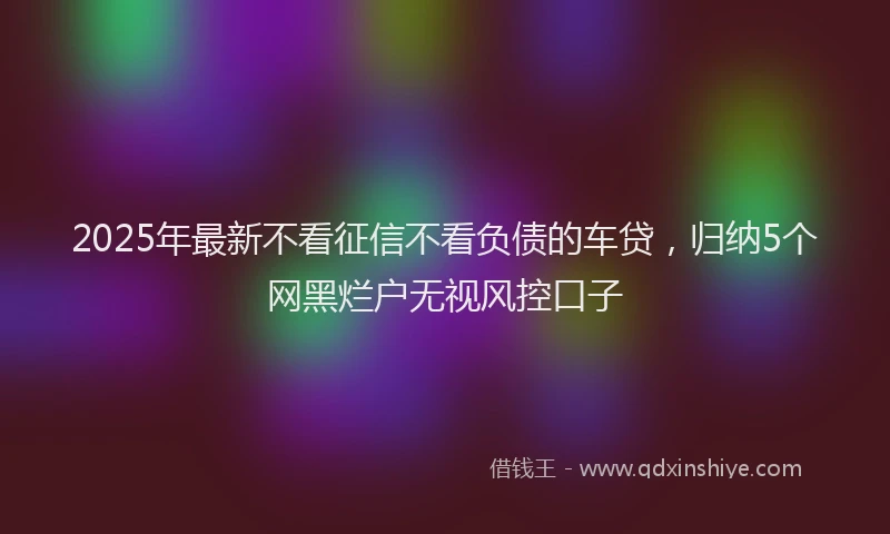 2025年最新不看征信不看负债的车贷，归纳5个网黑烂户无视风控口子