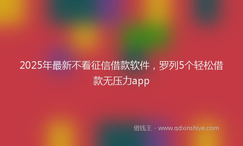 2025年最新不看征信借款软件，罗列5个轻松借款无压力app