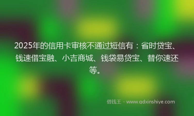 2025年的信用卡审核不通过短信有：省时贷宝、钱速借宝融、小吉商城、钱袋易贷宝、替你速还等。