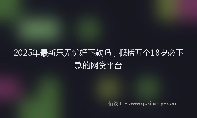 2025年最新乐无忧好下款吗，概括五个18岁必下款的网贷平台