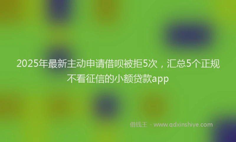 2025年最新主动申请借呗被拒5次，汇总5个正规不看征信的小额贷款app