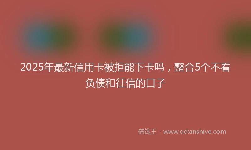 2025年最新信用卡被拒能下卡吗，整合5个不看负债和征信的口子