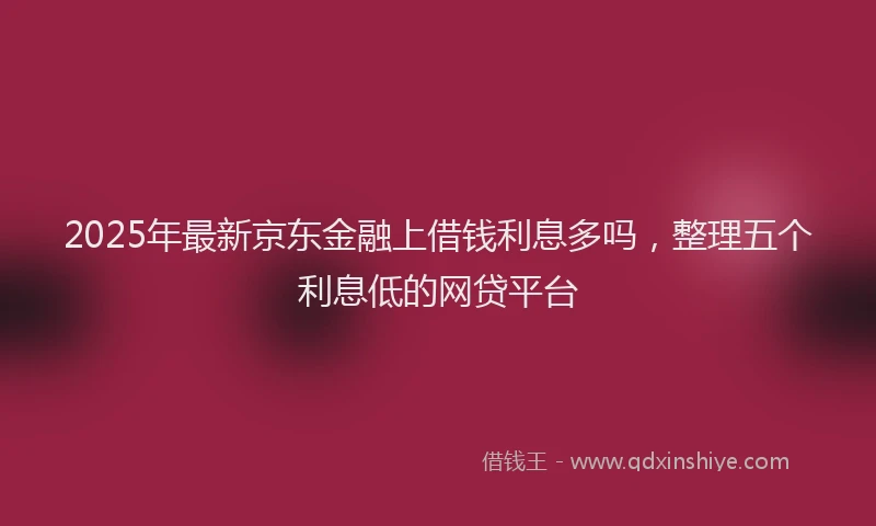 2025年最新京东金融上借钱利息多吗，整理五个利息低的网贷平台